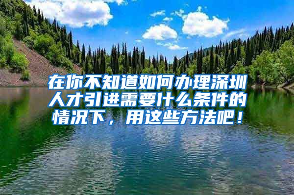 在你不知道如何办理深圳人才引进需要什么条件的情况下，用这些方法吧！