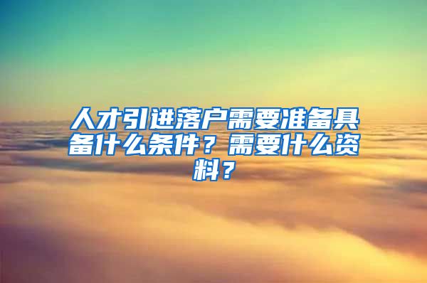人才引进落户需要准备具备什么条件？需要什么资料？