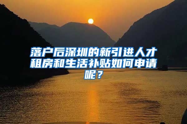 落户后深圳的新引进人才租房和生活补贴如何申请呢？