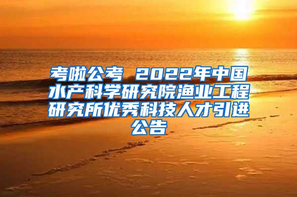 考啦公考 2022年中国水产科学研究院渔业工程研究所优秀科技人才引进公告