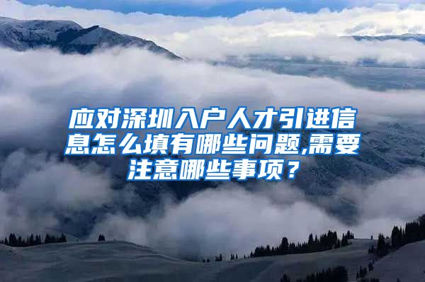 应对深圳入户人才引进信息怎么填有哪些问题,需要注意哪些事项？