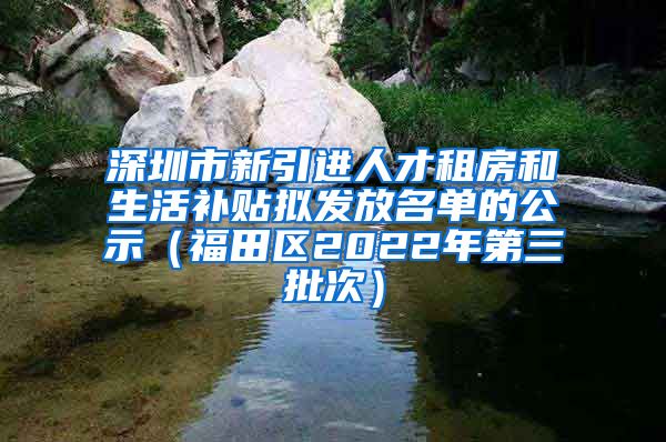 深圳市新引进人才租房和生活补贴拟发放名单的公示（福田区2022年第三批次）