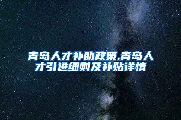 青岛人才补助政策,青岛人才引进细则及补贴详情