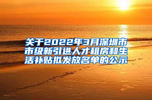 关于2022年3月深圳市市级新引进人才租房和生活补贴拟发放名单的公示