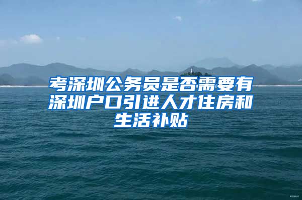 考深圳公务员是否需要有深圳户口引进人才住房和生活补贴