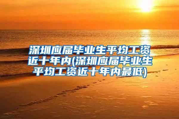 深圳应届毕业生平均工资近十年内(深圳应届毕业生平均工资近十年内最低)