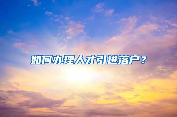 如何办理人才引进落户？
