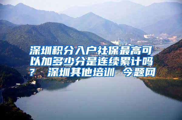 深圳积分入户社保最高可以加多少分是连续累计吗？ 深圳其他培训 今题网