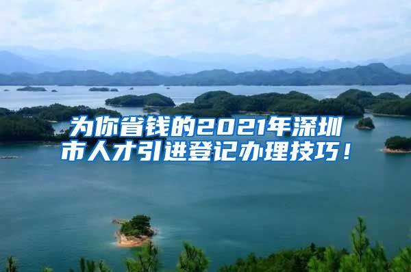 为你省钱的2021年深圳市人才引进登记办理技巧！