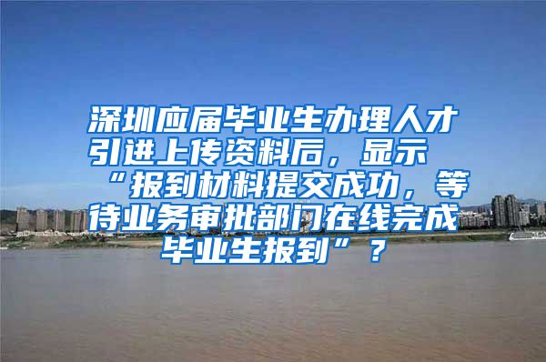 深圳应届毕业生办理人才引进上传资料后，显示“报到材料提交成功，等待业务审批部门在线完成毕业生报到”？