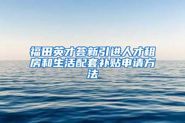 福田英才荟新引进人才租房和生活配套补贴申请方法