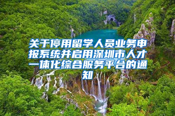 关于停用留学人员业务申报系统并启用深圳市人才一体化综合服务平台的通知