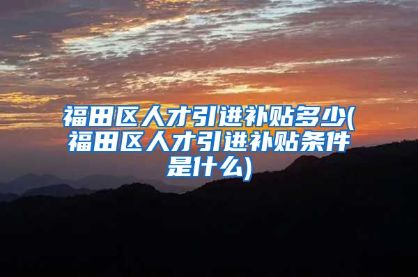 福田区人才引进补贴多少(福田区人才引进补贴条件是什么)