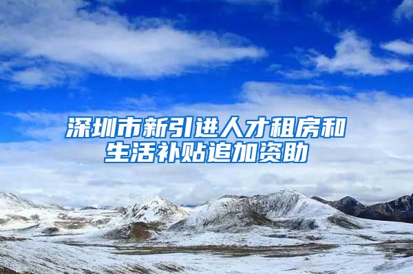 深圳市新引进人才租房和生活补贴追加资助