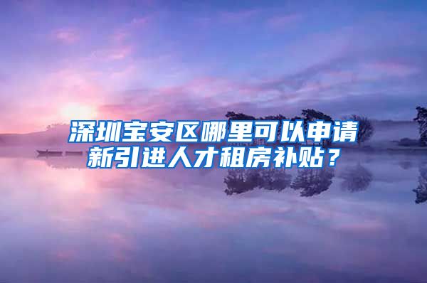 深圳宝安区哪里可以申请新引进人才租房补贴？