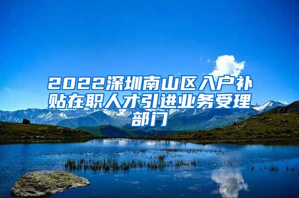 2022深圳南山区入户补贴在职人才引进业务受理部门