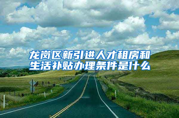 龙岗区新引进人才租房和生活补贴办理条件是什么