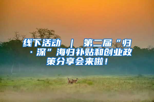 线下活动 ｜ 第二届“归·深”海归补贴和创业政策分享会来啦！