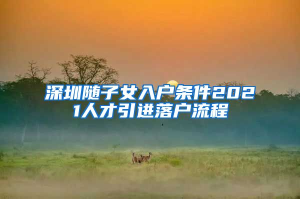 深圳随子女入户条件2021人才引进落户流程