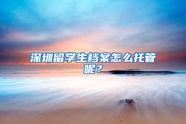 深圳留学生档案怎么托管呢？