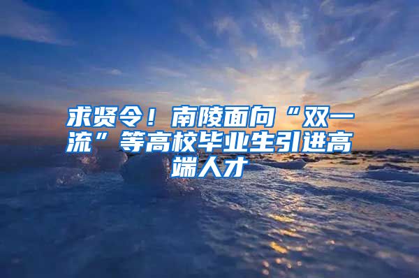 求贤令！南陵面向“双一流”等高校毕业生引进高端人才