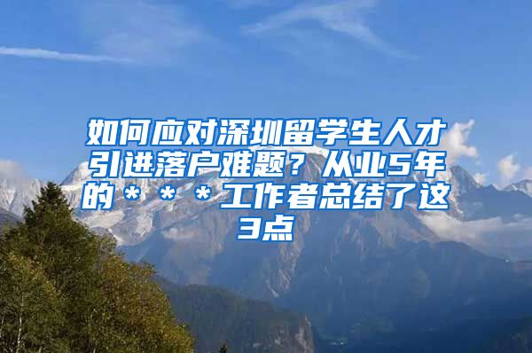 如何应对深圳留学生人才引进落户难题？从业5年的＊＊＊工作者总结了这3点