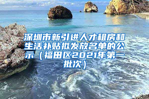 深圳市新引进人才租房和生活补贴拟发放名单的公示（福田区2021年第一批次）