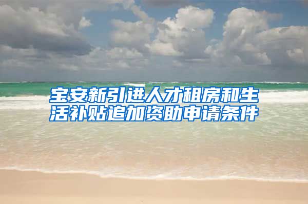 宝安新引进人才租房和生活补贴追加资助申请条件