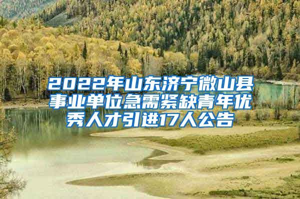 2022年山东济宁微山县事业单位急需紧缺青年优秀人才引进17人公告