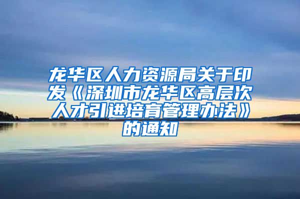 龙华区人力资源局关于印发《深圳市龙华区高层次人才引进培育管理办法》的通知