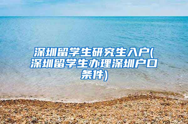 深圳留学生研究生入户(深圳留学生办理深圳户口条件)