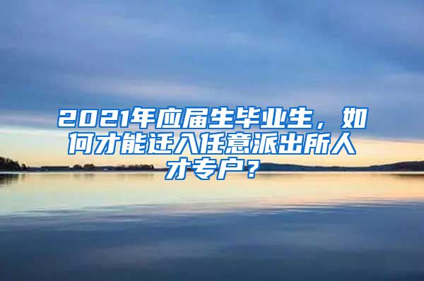 2021年应届生毕业生，如何才能迁入任意派出所人才专户？