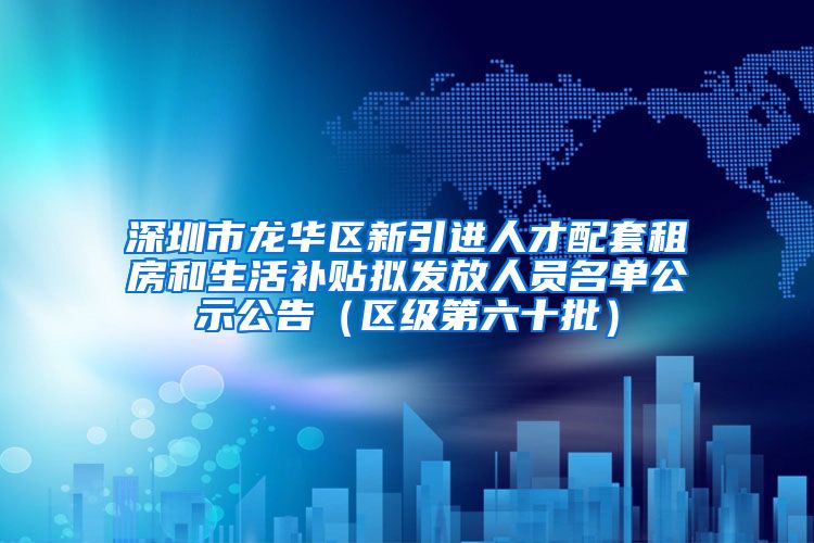 深圳市龙华区新引进人才配套租房和生活补贴拟发放人员名单公示公告（区级第六十批）