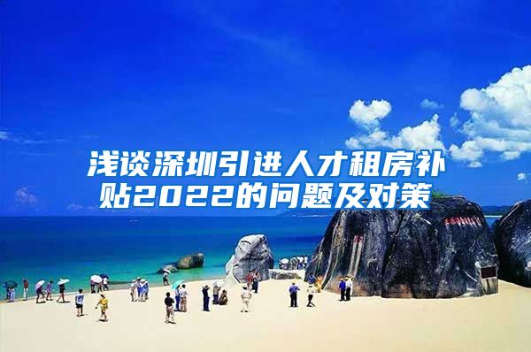 浅谈深圳引进人才租房补贴2022的问题及对策