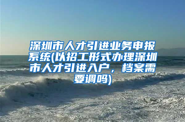 深圳市人才引进业务申报系统(以招工形式办理深圳市人才引进入户，档案需要调吗)