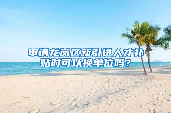 申请龙岗区新引进人才补贴时可以换单位吗？