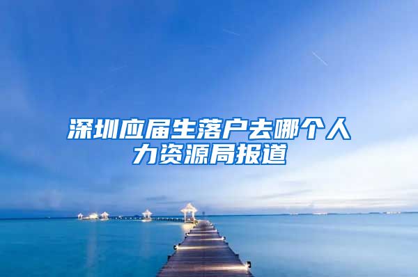 深圳应届生落户去哪个人力资源局报道