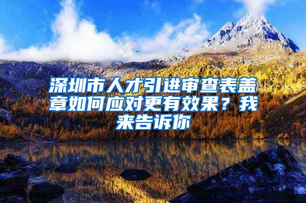 深圳市人才引进审查表盖章如何应对更有效果？我来告诉你