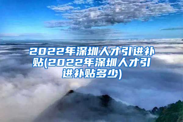 2022年深圳人才引进补贴(2022年深圳人才引进补贴多少)