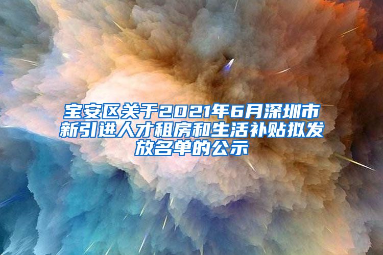 宝安区关于2021年6月深圳市新引进人才租房和生活补贴拟发放名单的公示