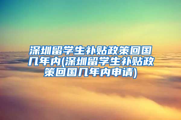 深圳留学生补贴政策回国几年内(深圳留学生补贴政策回国几年内申请)