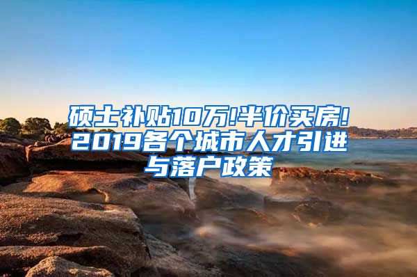 硕士补贴10万!半价买房!2019各个城市人才引进与落户政策