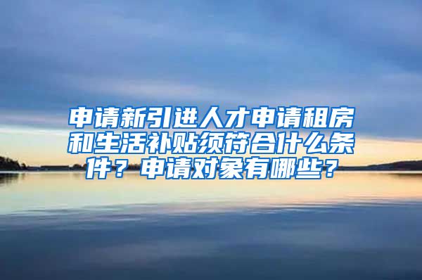 申请新引进人才申请租房和生活补贴须符合什么条件？申请对象有哪些？