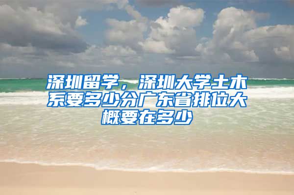 深圳留学，深圳大学土木系要多少分广东省排位大概要在多少