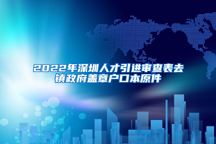 2022年深圳人才引进审查表去镇政府盖章户口本原件