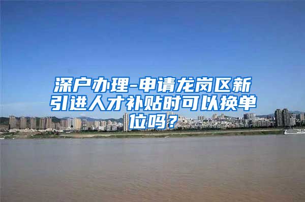 深户办理-申请龙岗区新引进人才补贴时可以换单位吗？