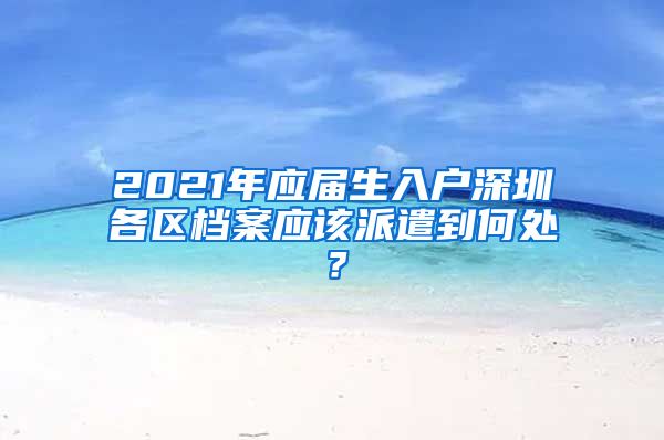 2021年应届生入户深圳各区档案应该派遣到何处？