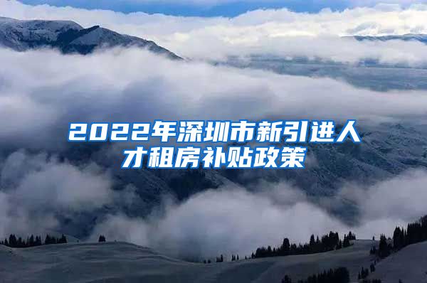 2022年深圳市新引进人才租房补贴政策