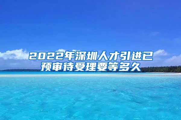 2022年深圳人才引进已预审待受理要等多久