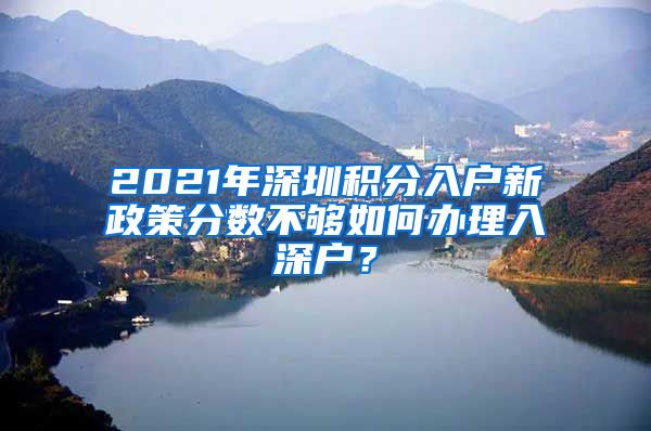 2021年深圳积分入户新政策分数不够如何办理入深户？
